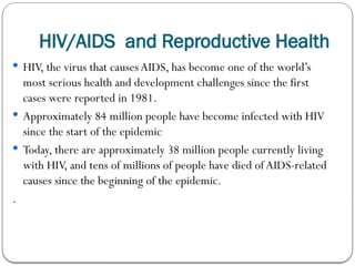 HIV/AIDS and Reproductive Health
 HIV, the virus that causes AIDS, has become one of the world’s
most serious health and development challenges since the first
cases were reported in 1981.
 Approximately 84 million people have become infected with HIV
since the start of the epidemic
 Today, there are approximately 38 million people currently living
with HIV, and tens of millions of people have died ofAIDS-related
causes since the beginning of the epidemic.
.
 