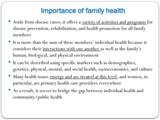 Importance of family health
 Aside from disease cures, it offers a variety of activities and programs for
disease prevention, rehabilitation, and health promotion for all family
members
 It is more than the sum of these members’ individual health because it
considers their interactions with one another as well as the family’s
human, biological, and physical environment
 It can be described using specific markers such as demographics,
genetics, physical, mental, and social health, socioeconomics, and culture
 Many health issues emerge and are treated at this level, and women, in
particular, are primary health care providers everywhere
 As a result, it serves to bridge the gap between individual health and
community/public health
 