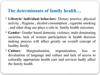 The determinants of family health…
 Lifestyle/ individual behaviors: Dietary practice, physical
activity , Hygiene , alcohol consumption , cigarette smoking
, and other drug use plays a role in family health outcomes
 Gender: Gender based domestic violence, male dominating
societies, lack of women participation in health decision
making process will affect greatly on overall concept of
healthy family
 Culture: Marginalization, stigmatization, loss or
devaluation of language and culture and lack of access to
culturally appropriate health care and services badly affect
the family health
 