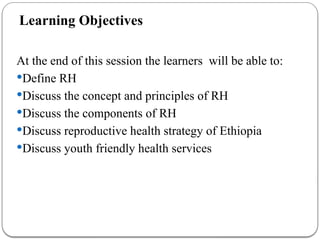Learning Objectives
At the end of this session the learners will be able to:
Define RH
Discuss the concept and principles of RH
Discuss the components of RH
Discuss reproductive health strategy of Ethiopia
Discuss youth friendly health services
 