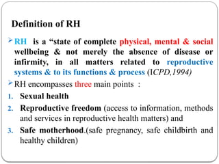 Definition of RH
RH is a “state of complete physical, mental & social
wellbeing & not merely the absence of disease or
infirmity, in all matters related to reproductive
systems & to its functions & process (ICPD,1994)
RH encompasses three main points :
1. Sexual health
2. Reproductive freedom (access to information, methods
and services in reproductive health matters) and
3. Safe motherhood.(safe pregnancy, safe childbirth and
healthy children)
 