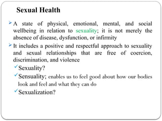 Sexual Health
 A state of physical, emotional, mental, and social
wellbeing in relation to sexuality; it is not merely the
absence of disease, dysfunction, or infirmity
 It includes a positive and respectful approach to sexuality
and sexual relationships that are free of coercion,
discrimination, and violence
Sexuality?
Sensuality; enables us to feel good about how our bodies
look and feel and what they can do
Sexualization?
 