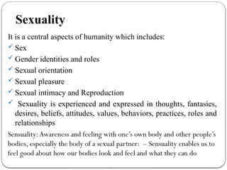 Sexuality
It is a central aspects of humanity which includes:
 Sex
 Gender identities and roles
 Sexual orientation
 Sexual pleasure
 Sexual intimacy and Reproduction
 Sexuality is experienced and expressed in thoughts, fantasies,
desires, beliefs, attitudes, values, behaviors, practices, roles and
relationships
Sensuality:Awareness and feeling with one’s own body and other people’s
bodies, especially the body of a sexual partner: – Sensuality enables us to
feel good about how our bodies look and feel and what they can do
 