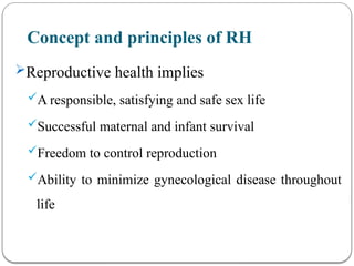 Concept and principles of RH
Reproductive health implies
A responsible, satisfying and safe sex life
Successful maternal and infant survival
Freedom to control reproduction
Ability to minimize gynecological disease throughout
life
 