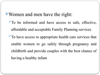 Women and men have the right:
To be informed and have access to safe, effective,
affordable and acceptable Family Planning services
To have access to appropriate health care services that
enable women to go safely through pregnancy and
childbirth and provide couples with the best chance of
having a healthy infant
 