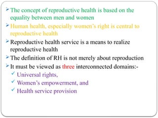 The concept of reproductive health is based on the
equality between men and women
Human health, especially women’s right is central to
reproductive health
Reproductive health service is a means to realize
reproductive health
The definition of RH is not merely about reproduction
It must be viewed as three interconnected domains:-
 Universal rights,
 Women’s empowerment, and
 Health service provision
 