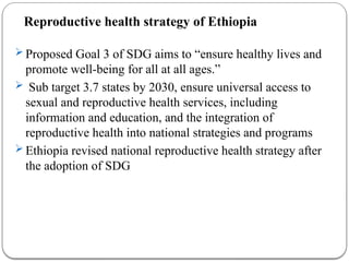 Reproductive health strategy of Ethiopia
 Proposed Goal 3 of SDG aims to “ensure healthy lives and
promote well-being for all at all ages.”
 Sub target 3.7 states by 2030, ensure universal access to
sexual and reproductive health services, including
information and education, and the integration of
reproductive health into national strategies and programs
 Ethiopia revised national reproductive health strategy after
the adoption of SDG
 