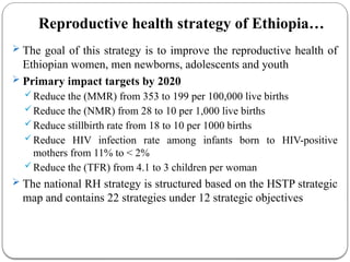 Reproductive health strategy of Ethiopia…
 The goal of this strategy is to improve the reproductive health of
Ethiopian women, men newborns, adolescents and youth
 Primary impact targets by 2020
Reduce the (MMR) from 353 to 199 per 100,000 live births
Reduce the (NMR) from 28 to 10 per 1,000 live births
Reduce stillbirth rate from 18 to 10 per 1000 births
Reduce HIV infection rate among infants born to HIV-positive
mothers from 11% to < 2%
Reduce the (TFR) from 4.1 to 3 children per woman
 The national RH strategy is structured based on the HSTP strategic
map and contains 22 strategies under 12 strategic objectives
 