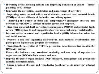 Increasing access, creating demand and improving utilization of quality family
planning (FP) services
 Improving the prevention, investigation and management of infertility.
 Improving access to and utilization of essential maternal and neonatal health
(MNH) services at all levels of the health care delivery system.
 Improving the quality of basic and comprehensive emergency obstetric and
newborn care (EmONC) services at health centers and hospitals.
 Strengthen maternal death surveillance and response (MDSR) and perinatal death
review (PDR) system to address quality of care for maternal and perinatal health.
 Increase access to sexual and reproductive health (SRH) information, education
and health services
 Promote a safe and supportive environment, multi-sectorial collaboration and
participation in policy and program development
 Strengthen the integration of STI/HIV prevention, detection and treatment in the
RMNAYH services
 Reduce the incidence and associated morbidity and mortality of reproductive
organ cancers (ROCs) in both women and men
 Improve the pelvic organ prolapse (POP) detection, management and prevention
capacity at different levels
 Ensure provision of sexual and reproductive health services in emergency affected
areas
 