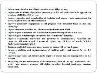  Enhance coordination and effective monitoring of RH programs
 Improve the standards of premises, products, practice and professionals for appropriate
provision of RH/EmONC services
 Improve capacity and coordination of logistics and supply chain management for
increased availability of RH commodities
 Improve community engagement in RH program with particular focus on men and
young boys
 Improve resource mobilization, allocation and utilization for MNH
 Improving use of research and evidence for decision-making for better RH care
 Improving use of technologies and innovation for better RH outcomes
 Improve availability, motivation and retention of compassionate, respectful and
competent RH care providers across all regions and all levels of health facilities.
Performance targets by 2020:
 Improve health infrastructure as per norms for proper RH service delivery
 Ensure availability and implementation of enabling policy environment for the RH
services.
 Improving advocacy and partnership to improve women’s decision making power on RH
matters.
 Advocating for the enforcement of the implementations of the legal frameworks that
protect and advance women’s RH rights, including harmful traditional practices
elimination.
 