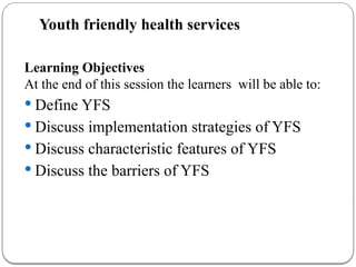Youth friendly health services
Learning Objectives
At the end of this session the learners will be able to:
 Define YFS
 Discuss implementation strategies of YFS
 Discuss characteristic features of YFS
 Discuss the barriers of YFS
 