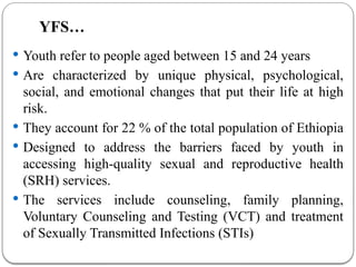 YFS…
 Youth refer to people aged between 15 and 24 years
 Are characterized by unique physical, psychological,
social, and emotional changes that put their life at high
risk.
 They account for 22 % of the total population of Ethiopia
 Designed to address the barriers faced by youth in
accessing high-quality sexual and reproductive health
(SRH) services.
 The services include counseling, family planning,
Voluntary Counseling and Testing (VCT) and treatment
of Sexually Transmitted Infections (STIs)
 