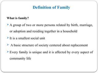 Definition of Family
What is family?
 A group of two or more persons related by birth, marriage,
or adoption and residing together in a household
 It is a smallest social unit
 A basic structure of society centered about replacement
 Every family is unique and it is affected by every aspect of
community life
 