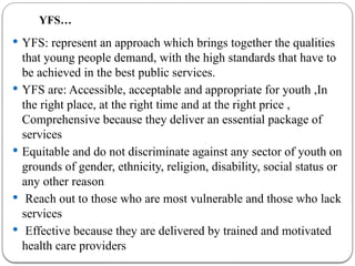 YFS…
 YFS: represent an approach which brings together the qualities
that young people demand, with the high standards that have to
be achieved in the best public services.
 YFS are: Accessible, acceptable and appropriate for youth ,In
the right place, at the right time and at the right price ,
Comprehensive because they deliver an essential package of
services
 Equitable and do not discriminate against any sector of youth on
grounds of gender, ethnicity, religion, disability, social status or
any other reason
 Reach out to those who are most vulnerable and those who lack
services
 Effective because they are delivered by trained and motivated
health care providers
 