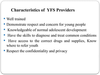 Characteristics of YFS Providers
 Well trained
 Demonstrate respect and concern for young people
 Knowledgeable of normal adolescent development
 Have the skills to diagnose and treat common conditions
 Have access to the correct drugs and supplies, Know
where to refer youth
 Respect the confidentiality and privacy
 