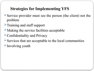 Strategies for Implementing YFS
Service provider must see the person (the client) not the
problem
Training and staff support
Making the service facilities acceptable
Confidentiality and Privacy
Services that are acceptable to the local communities
Involving youth
 