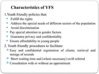 Characteristics of YFS
1.Youth friendly policies that:
 Fulfill the rights
 Address the special needs of different sectors of the population
 Avoid discrimination
 Pay special attention to gender factors
 Guarantee privacy and confidentiality
 Ensure affordability to young people
2. Youth friendly procedures to facilitate:
 Easy and confidential registration of clients, retrieval and
storage of records
 Short waiting time and (where necessary) swift referral
 Consultation with or without an appointment
 