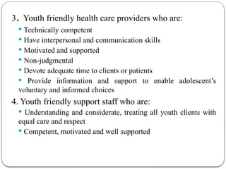 3. Youth friendly health care providers who are:
 Technically competent
 Have interpersonal and communication skills
 Motivated and supported
 Non-judgmental
 Devote adequate time to clients or patients
 Provide information and support to enable adolescent’s
voluntary and informed choices
4. Youth friendly support staff who are:
 Understanding and considerate, treating all youth clients with
equal care and respect
 Competent, motivated and well supported
 