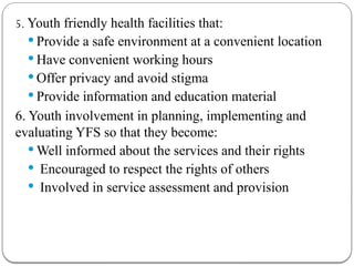 5. Youth friendly health facilities that:
 Provide a safe environment at a convenient location
 Have convenient working hours
 Offer privacy and avoid stigma
 Provide information and education material
6. Youth involvement in planning, implementing and
evaluating YFS so that they become:
 Well informed about the services and their rights
 Encouraged to respect the rights of others
 Involved in service assessment and provision
 