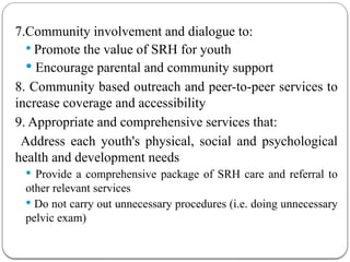 7.Community involvement and dialogue to:
 Promote the value of SRH for youth
 Encourage parental and community support
8. Community based outreach and peer-to-peer services to
increase coverage and accessibility
9. Appropriate and comprehensive services that:
Address each youth's physical, social and psychological
health and development needs
 Provide a comprehensive package of SRH care and referral to
other relevant services
 Do not carry out unnecessary procedures (i.e. doing unnecessary
pelvic exam)
 