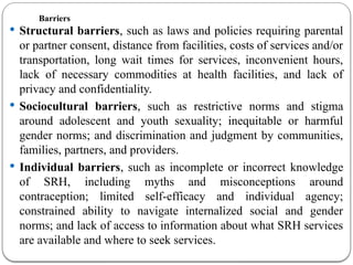 Barriers
 Structural barriers, such as laws and policies requiring parental
or partner consent, distance from facilities, costs of services and/or
transportation, long wait times for services, inconvenient hours,
lack of necessary commodities at health facilities, and lack of
privacy and confidentiality.
 Sociocultural barriers, such as restrictive norms and stigma
around adolescent and youth sexuality; inequitable or harmful
gender norms; and discrimination and judgment by communities,
families, partners, and providers.
 Individual barriers, such as incomplete or incorrect knowledge
of SRH, including myths and misconceptions around
contraception; limited self-efficacy and individual agency;
constrained ability to navigate internalized social and gender
norms; and lack of access to information about what SRH services
are available and where to seek services.
 