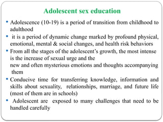 Adolescent sex education
 Adolescence (10-19) is a period of transition from childhood to
adulthood
 it is a period of dynamic change marked by profound physical,
emotional, mental & social changes, and health risk behaviors
 From all the stages of the adolescent’s growth, the most intense
is the increase of sexual urge and the
new and often mysterious emotions and thoughts accompanying
them
 Conducive time for transferring knowledge, information and
skills about sexuality, relationships, marriage, and future life
(most of them are in schools)
 Adolescent are exposed to many challenges that need to be
handled carefully
 