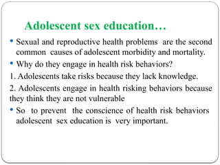 Adolescent sex education…
 Sexual and reproductive health problems are the second
common causes of adolescent morbidity and mortality.
 Why do they engage in health risk behaviors?
1. Adolescents take risks because they lack knowledge.
2. Adolescents engage in health risking behaviors because
they think they are not vulnerable
 So to prevent the conscience of health risk behaviors
adolescent sex education is very important.
 
