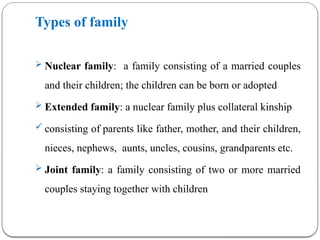 Types of family
 Nuclear family: a family consisting of a married couples
and their children; the children can be born or adopted
 Extended family: a nuclear family plus collateral kinship
 consisting of parents like father, mother, and their children,
nieces, nephews, aunts, uncles, cousins, grandparents etc.
 Joint family: a family consisting of two or more married
couples staying together with children
 