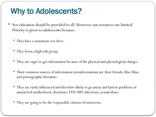 Why to Adolescents?
 Sex education should be provided to all. However, our resources are limited.
Priority is given to adolescents because:
 They have a maximum sex drive.
 They form a high risk group.
 They are eager to get information because of the physical and physiological changes.
 Their common sources of information (misinformation) are their friends, blue films
and pornographic literature.
 They are easily influenced and therefore likely to go astray and land in problems of
unmarried motherhood, abortions, STD/HIV infections, sexual abuse.
 They are going to be the responsible citizens of tomorrow.
 