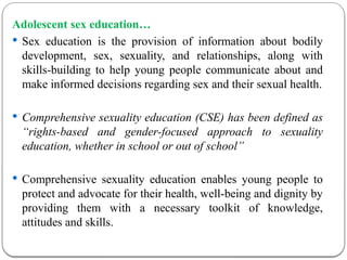Adolescent sex education…
 Sex education is the provision of information about bodily
development, sex, sexuality, and relationships, along with
skills-building to help young people communicate about and
make informed decisions regarding sex and their sexual health.
 Comprehensive sexuality education (CSE) has been defined as
“rights-based and gender-focused approach to sexuality
education, whether in school or out of school”
 Comprehensive sexuality education enables young people to
protect and advocate for their health, well-being and dignity by
providing them with a necessary toolkit of knowledge,
attitudes and skills.
 