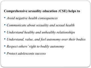 Comprehensive sexuality education (CSE) helps to
 Avoid negative health consequences
 Communicate about sexuality and sexual health
 Understand healthy and unhealthy relationships
 Understand, value, and feel autonomy over their bodies
 Respect others’right to bodily autonomy
 Protect adolescents success
 