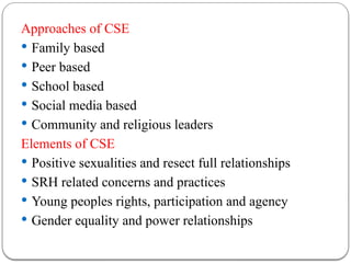 Approaches of CSE
 Family based
 Peer based
 School based
 Social media based
 Community and religious leaders
Elements of CSE
 Positive sexualities and resect full relationships
 SRH related concerns and practices
 Young peoples rights, participation and agency
 Gender equality and power relationships
 