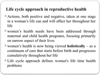 Life cycle approach in reproductive health
Actions, both positive and negative, taken at one stage
in a woman’s life can and will affect her throughout her
life
women’s health needs have been addressed through
maternal and child health programs, focusing primarily
on narrow aspect of their lives
women’s health is now being viewed holistically – as a
continuum of care that starts before birth and progresses
cumulatively throughout her life
Life cycle approach defines women's life time health
problems
 