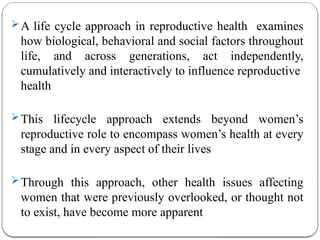 A life cycle approach in reproductive health examines
how biological, behavioral and social factors throughout
life, and across generations, act independently,
cumulatively and interactively to influence reproductive
health
This lifecycle approach extends beyond women’s
reproductive role to encompass women’s health at every
stage and in every aspect of their lives
Through this approach, other health issues affecting
women that were previously overlooked, or thought not
to exist, have become more apparent
 