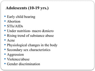 Adolescents (10-19 yrs.)
 Early child bearing
 Abortion
 STIs/AIDs
 Under nutrition- macro &micro
 Rising trend of substance abuse
 Acne
 Physiological changes in the body
 Secondary sex characteristics
 Aggression
 Violence/abuse
 Gender discrimination
 