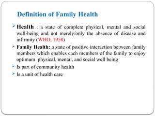 Definition of Family Health
Health : a state of complete physical, mental and social
well-being and not merely/only the absence of disease and
infirmity (WHO, 1958)
 Family Health: a state of positive interaction between family
members which enables each members of the family to enjoy
optimum physical, mental, and social well being
 Is part of community health
 Is a unit of health care
 