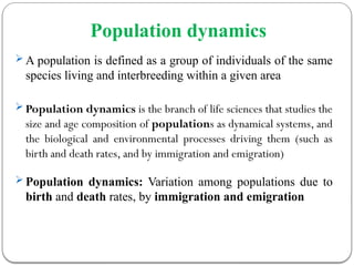 Population dynamics
 A population is defined as a group of individuals of the same
species living and interbreeding within a given area
 Population dynamics is the branch of life sciences that studies the
size and age composition of populations as dynamical systems, and
the biological and environmental processes driving them (such as
birth and death rates, and by immigration and emigration)
 Population dynamics: Variation among populations due to
birth and death rates, by immigration and emigration
 