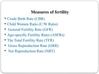 Measures of fertility
 Crude Birth Rate (CBR)
 Child Women Ratio (C/W Ratio)
 General Fertility Rate (GFR)
 Age-specific Fertility Rates (ASFRs)
 The Total Fertility Rate (TFR)
 Gross Reproduction Rate (GRR)
 Net Reproduction Rate (NRT)
 