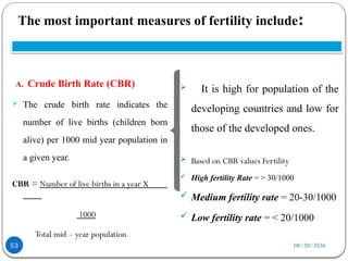 08/20/2026
The most important measures of fertility include:
53
A. Crude Birth Rate (CBR)
 The crude birth rate indicates the
number of live births (children born
alive) per 1000 mid year population in
a given year.
CBR = Number of live births in a year X
1000
Total mid – year population
 It is high for population of the
developing countries and low for
those of the developed ones.
 Based on CBR values Fertility
 High fertility Rate = > 30/1000
 Medium fertility rate = 20-30/1000
 Low fertility rate = < 20/1000
 