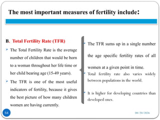 08/20/2026
The most important measures of fertility include:
54
B. Total Fertility Rate (TFR)
 The Total Fertility Rate is the average
number of children that would be born
to a woman throughout her life time or
her child bearing age (15-49 years).
 The TFR is one of the most useful
indicators of fertility, because it gives
the best picture of how many children
women are having currently.
 The TFR sums up in a single number
the age specific fertility rates of all
women at a given point in time.
 Total fertility rate also varies widely
between populations in the world.
 It is higher for developing countries than
developed ones.
 