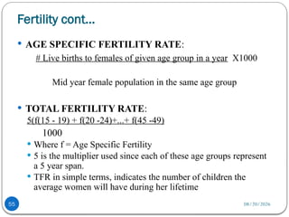 08/20/2026
Fertility cont…
55
 AGE SPECIFIC FERTILITY RATE:
# Live births to females of given age group in a year X1000
Mid year female population in the same age group
 TOTAL FERTILITY RATE:
5(f(15 - 19) + f(20 -24)+...+ f(45 -49)
1000
 Where f = Age Specific Fertility
 5 is the multiplier used since each of these age groups represent
a 5 year span.
 TFR in simple terms, indicates the number of children the
average women will have during her lifetime
 