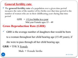 08/20/2026
General fertility rate
56
 The general fertility rate of a population over a given time period
measures the ratio of the number of live births over that time period to the
number of women who are in their childbearing years during that time
period
GFR = # Live births in a year
Mid year Female ages 15 – 49
Gross Reproduction Rate (GRR)
 GRR is the average number of daughters that would be born
to a woman throughout her child bearing age (15-49 years), if
she were to pass through all her child bearing age.
GRR =TFR X Female
Male + Female births
 