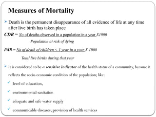Measures of Mortality
 Death is the permanent disappearance of all evidence of life at any time
after live birth has taken place
CDR = No of deaths observed in a population in a year X1000
Population at risk of dying
IMR = No of death of children < 1 year in a year X 1000
Total live births during that year
 It is considered to be a sensitive indicator of the health status of a community, because it
reflects the socio-economic condition of the population; like:
 level of education,
 environmental sanitation
 adequate and safe water supply
 communicable diseases, provision of health services
 
