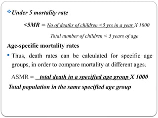 Under 5 mortality rate
<5MR = No of deaths of children <5 yrs in a year X 1000
Total number of children < 5 years of age
Age-specific mortality rates
 Thus, death rates can be calculated for specific age
groups, in order to compare mortality at different ages.
ASMR = total death in a specified age group X 1000
Total population in the same specified age group
 