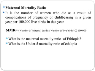 Maternal Mortality Ratio
It is the number of women who die as a result of
complications of pregnancy or childbearing in a given
year per 100,000 live births in that year.
MMR= (Number of maternal deaths / Number of live births) X 100,000
What is the maternal mortality ratio of Ethiopia?
What is the Under 5 mortality ratio of ethiopia
 