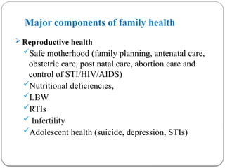 Major components of family health
 Reproductive health
Safe motherhood (family planning, antenatal care,
obstetric care, post natal care, abortion care and
control of STI/HIV/AIDS)
Nutritional deficiencies,
LBW
RTIs
 Infertility
Adolescent health (suicide, depression, STIs)
 