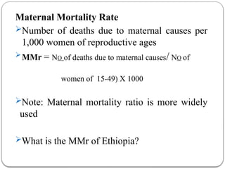 Maternal Mortality Rate
Number of deaths due to maternal causes per
1,000 women of reproductive ages
MMr = NO of deaths due to maternal causes/ NO of
women of 15-49) X 1000
Note: Maternal mortality ratio is more widely
used
What is the MMr of Ethiopia?
 