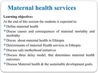 Maternal health services
Learning objectives
At the end of this session the students is expected to:
Define maternal health
Discus causes and consequences of maternal mortality and
morbidity
Discus about maternal health in Ethiopia
Determinants of maternal Health services in Ethiopia
Discuss safe motherhood initiatives
Discuss three delay model, that determines maternal health
outcomes
Discuss Maternal health & the sustainable development goals
 