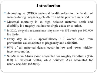 Introduction
 According to (WHO) maternal health refers to the health of
women during pregnancy, childbirth and the postpartum period
 Maternal mortality is so high because maternal death and
disability is a tragedy that has no single cause or solution.
 In 2020, the global maternal mortality ratio was 152 deaths per 100,000
live births.
 Every day in 2017, approximately 810 women died from
preventable causes related to pregnancy and childbirth
 94% of all maternal deaths occur in low and lower middle-
income countries.
 Sub-Saharan Africa alone accounted for roughly two-thirds (196
000) of maternal deaths, while Southern Asia accounted for
nearly one-fifth (58 000).
 