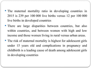  The maternal mortality ratio in developing countries in
2015 is 239 per 100 000 live births versus 12 per 100 000
live births in developed countries
 There are large disparities between countries, but also
within countries, and between women with high and low
income and those women living in rural versus urban areas.
 The risk of maternal mortality is highest for adolescent girls
under 15 years old and complications in pregnancy and
childbirth is a leading cause of death among adolescent girls
in developing countries
 